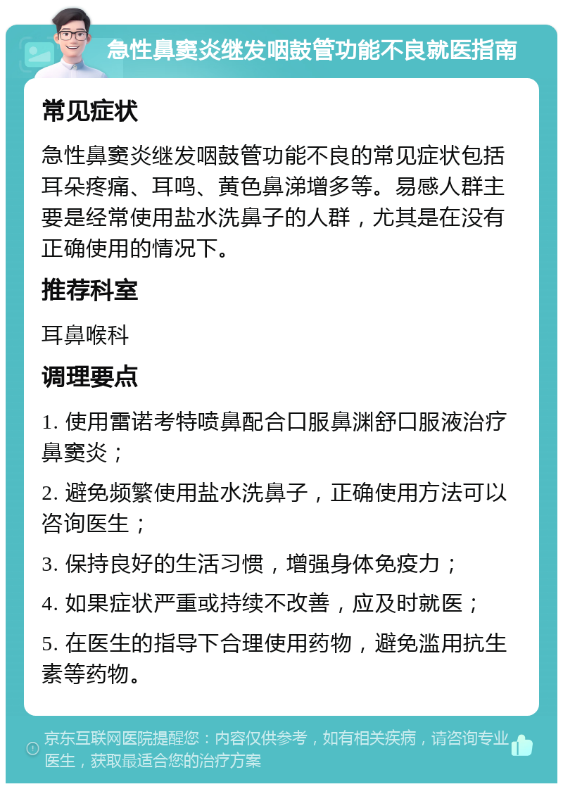 急性鼻窦炎继发咽鼓管功能不良就医指南 常见症状 急性鼻窦炎继发咽鼓管功能不良的常见症状包括耳朵疼痛、耳鸣、黄色鼻涕增多等。易感人群主要是经常使用盐水洗鼻子的人群，尤其是在没有正确使用的情况下。 推荐科室 耳鼻喉科 调理要点 1. 使用雷诺考特喷鼻配合口服鼻渊舒口服液治疗鼻窦炎； 2. 避免频繁使用盐水洗鼻子，正确使用方法可以咨询医生； 3. 保持良好的生活习惯，增强身体免疫力； 4. 如果症状严重或持续不改善，应及时就医； 5. 在医生的指导下合理使用药物，避免滥用抗生素等药物。