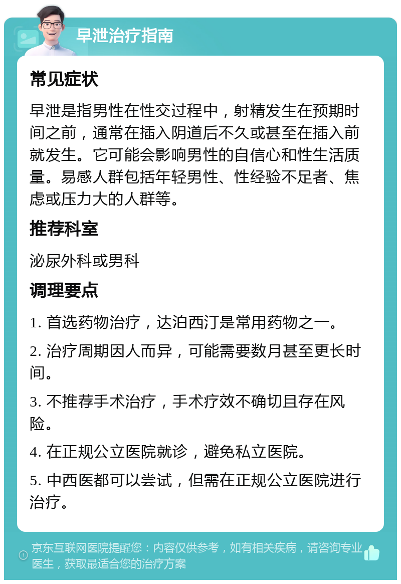 早泄治疗指南 常见症状 早泄是指男性在性交过程中，射精发生在预期时间之前，通常在插入阴道后不久或甚至在插入前就发生。它可能会影响男性的自信心和性生活质量。易感人群包括年轻男性、性经验不足者、焦虑或压力大的人群等。 推荐科室 泌尿外科或男科 调理要点 1. 首选药物治疗，达泊西汀是常用药物之一。 2. 治疗周期因人而异，可能需要数月甚至更长时间。 3. 不推荐手术治疗，手术疗效不确切且存在风险。 4. 在正规公立医院就诊，避免私立医院。 5. 中西医都可以尝试，但需在正规公立医院进行治疗。