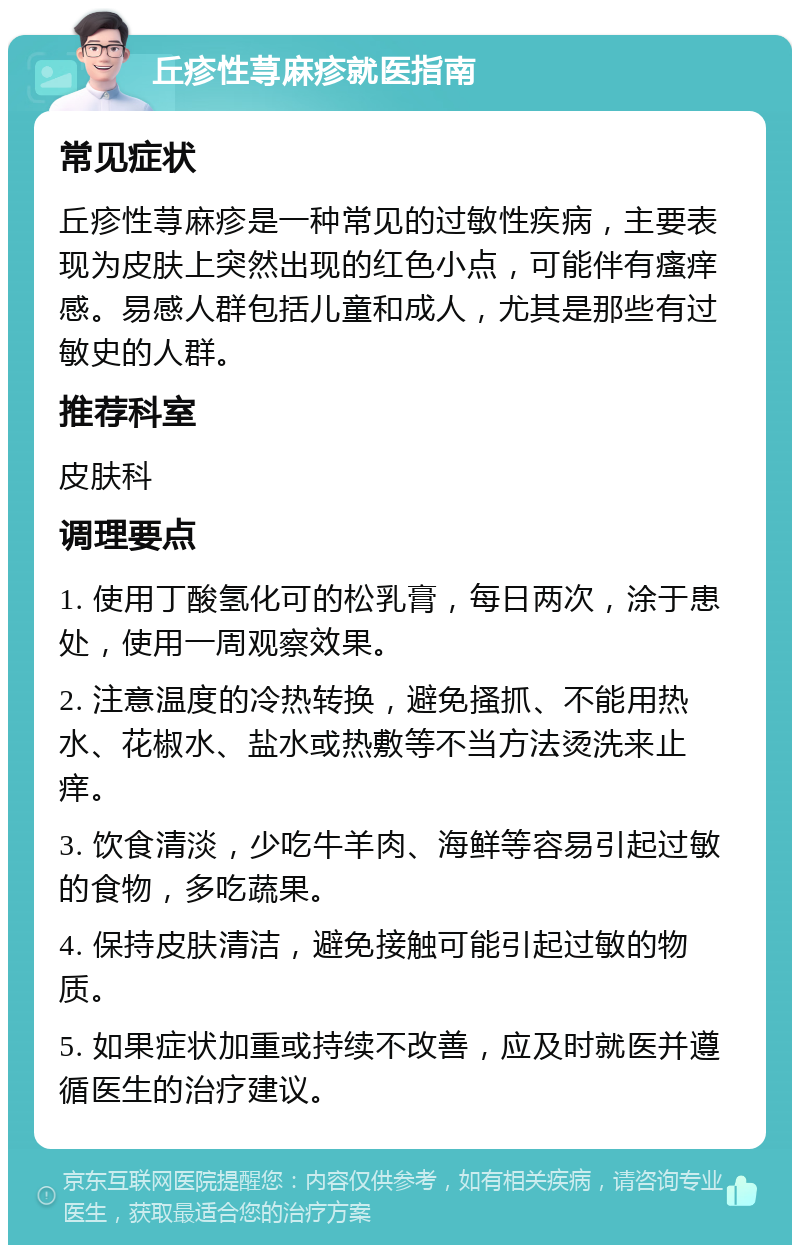 丘疹性荨麻疹就医指南 常见症状 丘疹性荨麻疹是一种常见的过敏性疾病，主要表现为皮肤上突然出现的红色小点，可能伴有瘙痒感。易感人群包括儿童和成人，尤其是那些有过敏史的人群。 推荐科室 皮肤科 调理要点 1. 使用丁酸氢化可的松乳膏，每日两次，涂于患处，使用一周观察效果。 2. 注意温度的冷热转换，避免搔抓、不能用热水、花椒水、盐水或热敷等不当方法烫洗来止痒。 3. 饮食清淡，少吃牛羊肉、海鲜等容易引起过敏的食物，多吃蔬果。 4. 保持皮肤清洁，避免接触可能引起过敏的物质。 5. 如果症状加重或持续不改善，应及时就医并遵循医生的治疗建议。