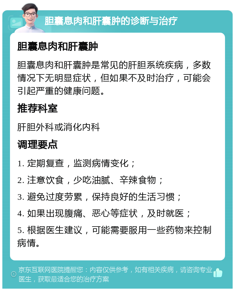 胆囊息肉和肝囊肿的诊断与治疗 胆囊息肉和肝囊肿 胆囊息肉和肝囊肿是常见的肝胆系统疾病，多数情况下无明显症状，但如果不及时治疗，可能会引起严重的健康问题。 推荐科室 肝胆外科或消化内科 调理要点 1. 定期复查，监测病情变化； 2. 注意饮食，少吃油腻、辛辣食物； 3. 避免过度劳累，保持良好的生活习惯； 4. 如果出现腹痛、恶心等症状，及时就医； 5. 根据医生建议，可能需要服用一些药物来控制病情。