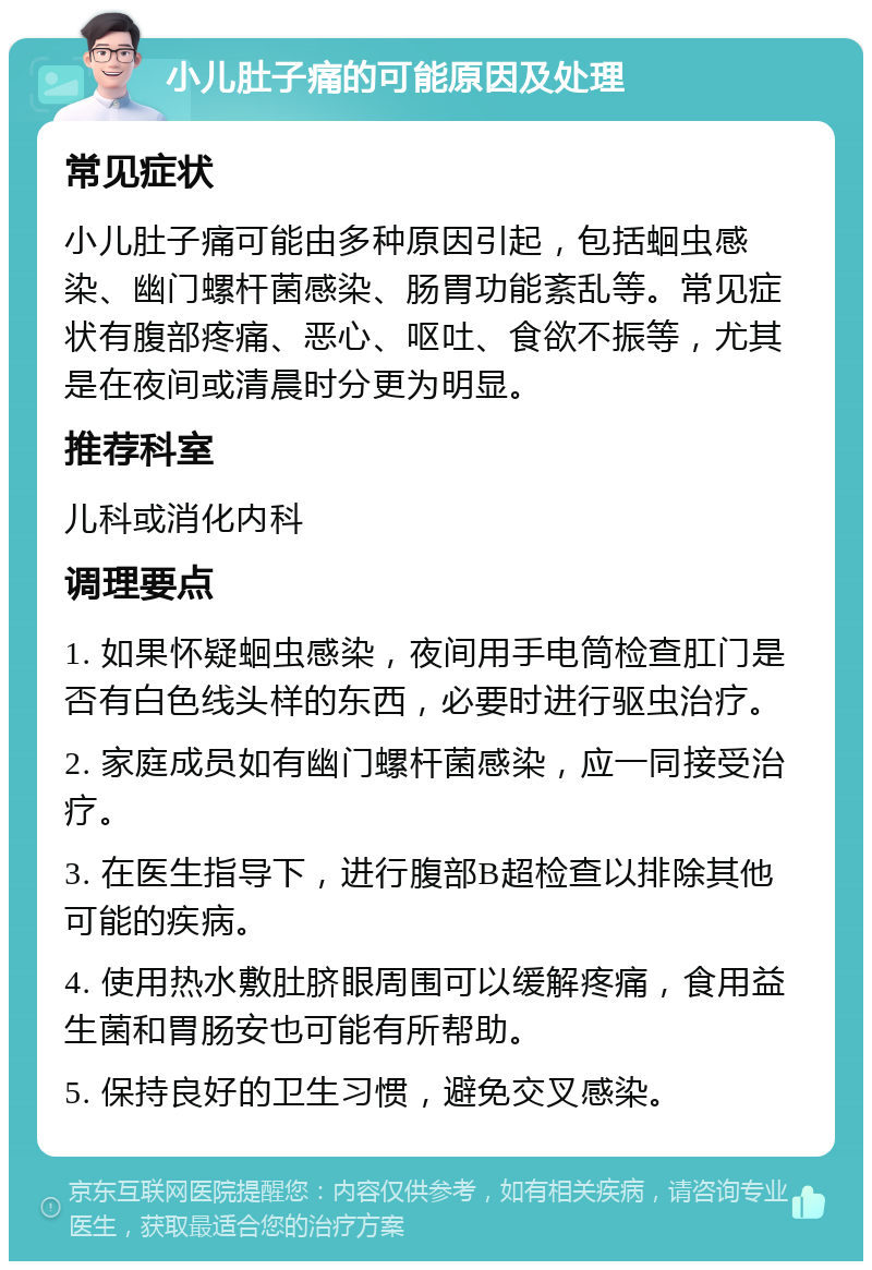 小儿肚子痛的可能原因及处理 常见症状 小儿肚子痛可能由多种原因引起，包括蛔虫感染、幽门螺杆菌感染、肠胃功能紊乱等。常见症状有腹部疼痛、恶心、呕吐、食欲不振等，尤其是在夜间或清晨时分更为明显。 推荐科室 儿科或消化内科 调理要点 1. 如果怀疑蛔虫感染，夜间用手电筒检查肛门是否有白色线头样的东西，必要时进行驱虫治疗。 2. 家庭成员如有幽门螺杆菌感染，应一同接受治疗。 3. 在医生指导下，进行腹部B超检查以排除其他可能的疾病。 4. 使用热水敷肚脐眼周围可以缓解疼痛，食用益生菌和胃肠安也可能有所帮助。 5. 保持良好的卫生习惯，避免交叉感染。