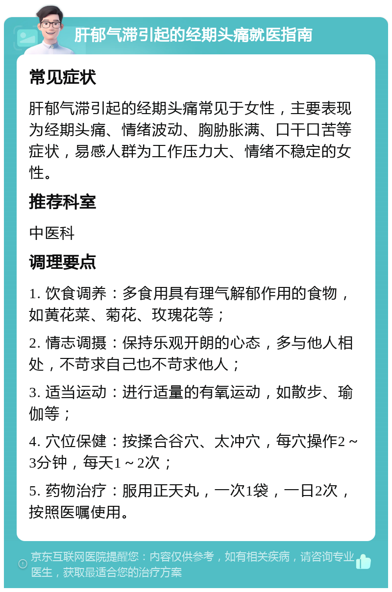 肝郁气滞引起的经期头痛就医指南 常见症状 肝郁气滞引起的经期头痛常见于女性，主要表现为经期头痛、情绪波动、胸胁胀满、口干口苦等症状，易感人群为工作压力大、情绪不稳定的女性。 推荐科室 中医科 调理要点 1. 饮食调养：多食用具有理气解郁作用的食物，如黄花菜、菊花、玫瑰花等； 2. 情志调摄：保持乐观开朗的心态，多与他人相处，不苛求自己也不苛求他人； 3. 适当运动：进行适量的有氧运动，如散步、瑜伽等； 4. 穴位保健：按揉合谷穴、太冲穴，每穴操作2～3分钟，每天1～2次； 5. 药物治疗：服用正天丸，一次1袋，一日2次，按照医嘱使用。