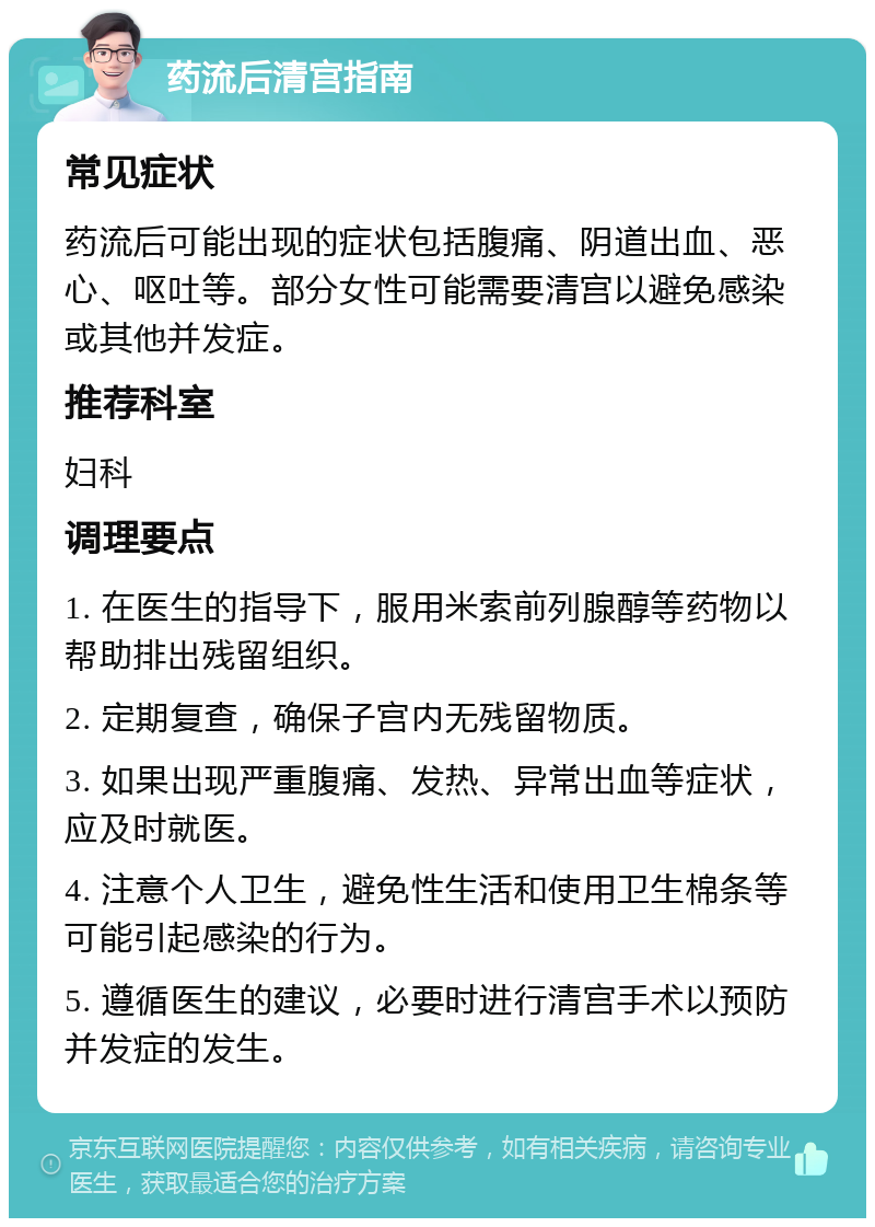 药流后清宫指南 常见症状 药流后可能出现的症状包括腹痛、阴道出血、恶心、呕吐等。部分女性可能需要清宫以避免感染或其他并发症。 推荐科室 妇科 调理要点 1. 在医生的指导下，服用米索前列腺醇等药物以帮助排出残留组织。 2. 定期复查，确保子宫内无残留物质。 3. 如果出现严重腹痛、发热、异常出血等症状，应及时就医。 4. 注意个人卫生，避免性生活和使用卫生棉条等可能引起感染的行为。 5. 遵循医生的建议，必要时进行清宫手术以预防并发症的发生。