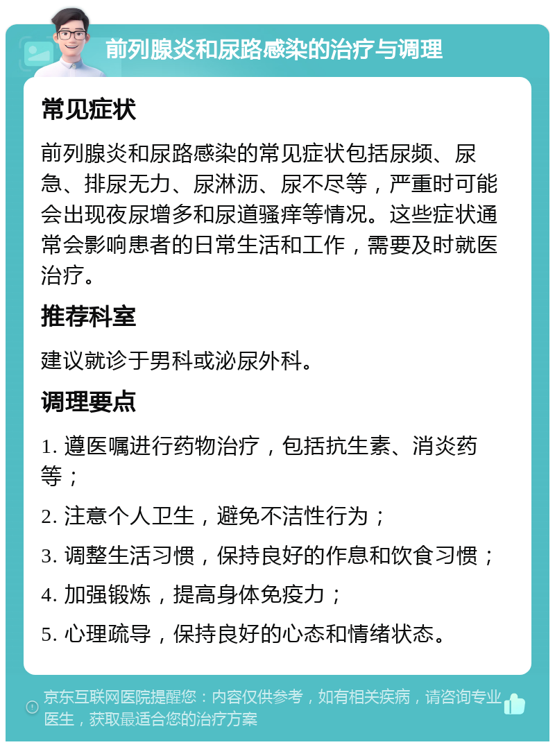 前列腺炎和尿路感染的治疗与调理 常见症状 前列腺炎和尿路感染的常见症状包括尿频、尿急、排尿无力、尿淋沥、尿不尽等，严重时可能会出现夜尿增多和尿道骚痒等情况。这些症状通常会影响患者的日常生活和工作，需要及时就医治疗。 推荐科室 建议就诊于男科或泌尿外科。 调理要点 1. 遵医嘱进行药物治疗，包括抗生素、消炎药等； 2. 注意个人卫生，避免不洁性行为； 3. 调整生活习惯，保持良好的作息和饮食习惯； 4. 加强锻炼，提高身体免疫力； 5. 心理疏导，保持良好的心态和情绪状态。