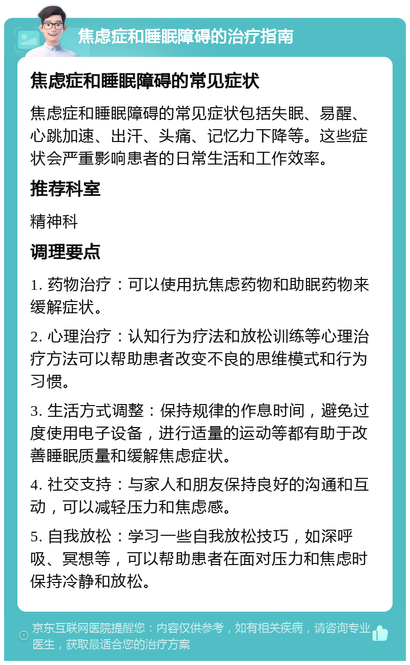 焦虑症和睡眠障碍的治疗指南 焦虑症和睡眠障碍的常见症状 焦虑症和睡眠障碍的常见症状包括失眠、易醒、心跳加速、出汗、头痛、记忆力下降等。这些症状会严重影响患者的日常生活和工作效率。 推荐科室 精神科 调理要点 1. 药物治疗：可以使用抗焦虑药物和助眠药物来缓解症状。 2. 心理治疗：认知行为疗法和放松训练等心理治疗方法可以帮助患者改变不良的思维模式和行为习惯。 3. 生活方式调整：保持规律的作息时间，避免过度使用电子设备，进行适量的运动等都有助于改善睡眠质量和缓解焦虑症状。 4. 社交支持：与家人和朋友保持良好的沟通和互动，可以减轻压力和焦虑感。 5. 自我放松：学习一些自我放松技巧，如深呼吸、冥想等，可以帮助患者在面对压力和焦虑时保持冷静和放松。