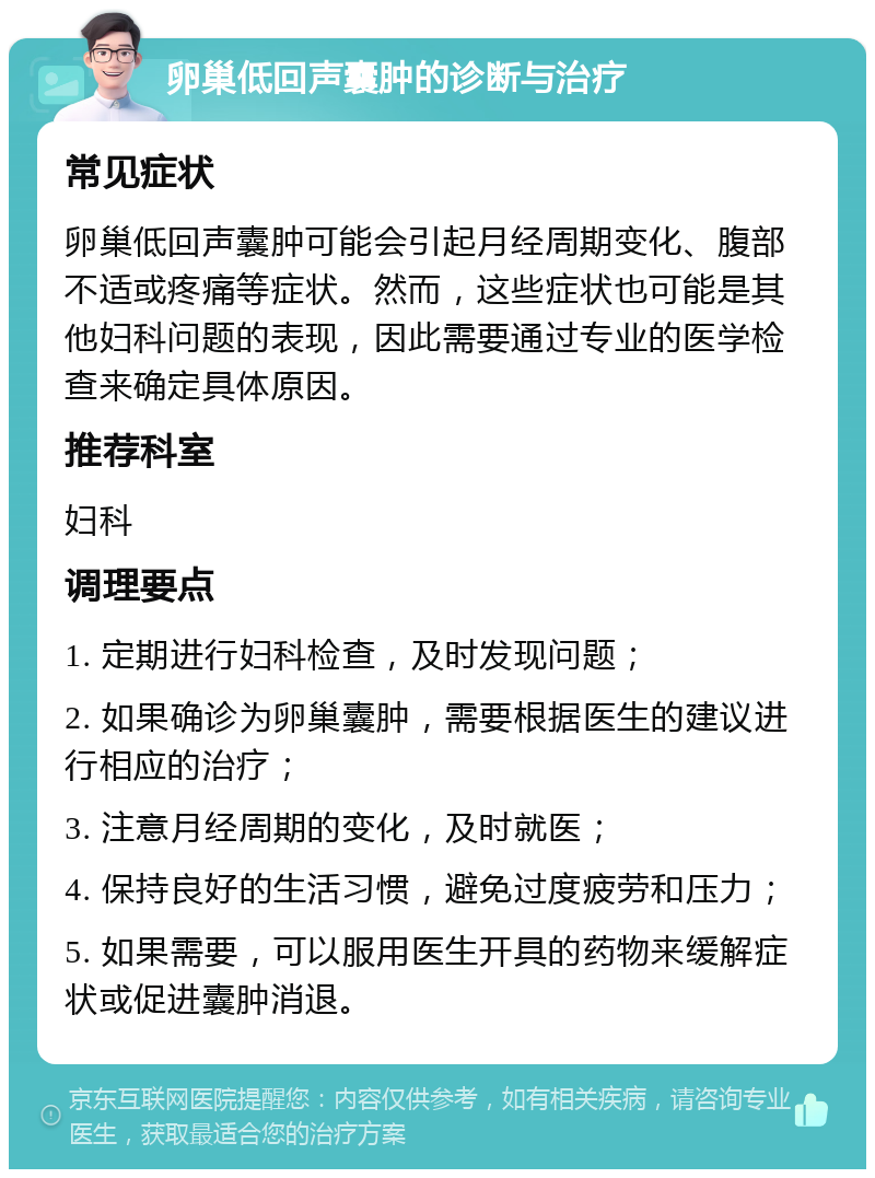 卵巢低回声囊肿的诊断与治疗 常见症状 卵巢低回声囊肿可能会引起月经周期变化、腹部不适或疼痛等症状。然而，这些症状也可能是其他妇科问题的表现，因此需要通过专业的医学检查来确定具体原因。 推荐科室 妇科 调理要点 1. 定期进行妇科检查，及时发现问题； 2. 如果确诊为卵巢囊肿，需要根据医生的建议进行相应的治疗； 3. 注意月经周期的变化，及时就医； 4. 保持良好的生活习惯，避免过度疲劳和压力； 5. 如果需要，可以服用医生开具的药物来缓解症状或促进囊肿消退。