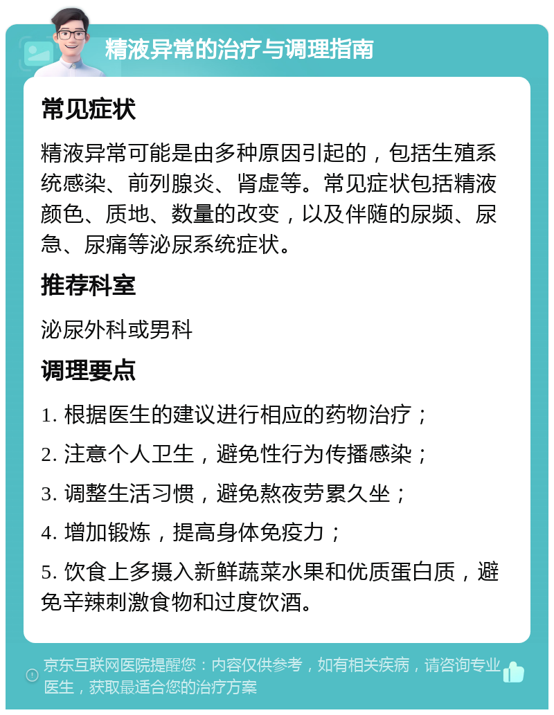 精液异常的治疗与调理指南 常见症状 精液异常可能是由多种原因引起的，包括生殖系统感染、前列腺炎、肾虚等。常见症状包括精液颜色、质地、数量的改变，以及伴随的尿频、尿急、尿痛等泌尿系统症状。 推荐科室 泌尿外科或男科 调理要点 1. 根据医生的建议进行相应的药物治疗； 2. 注意个人卫生，避免性行为传播感染； 3. 调整生活习惯，避免熬夜劳累久坐； 4. 增加锻炼，提高身体免疫力； 5. 饮食上多摄入新鲜蔬菜水果和优质蛋白质，避免辛辣刺激食物和过度饮酒。