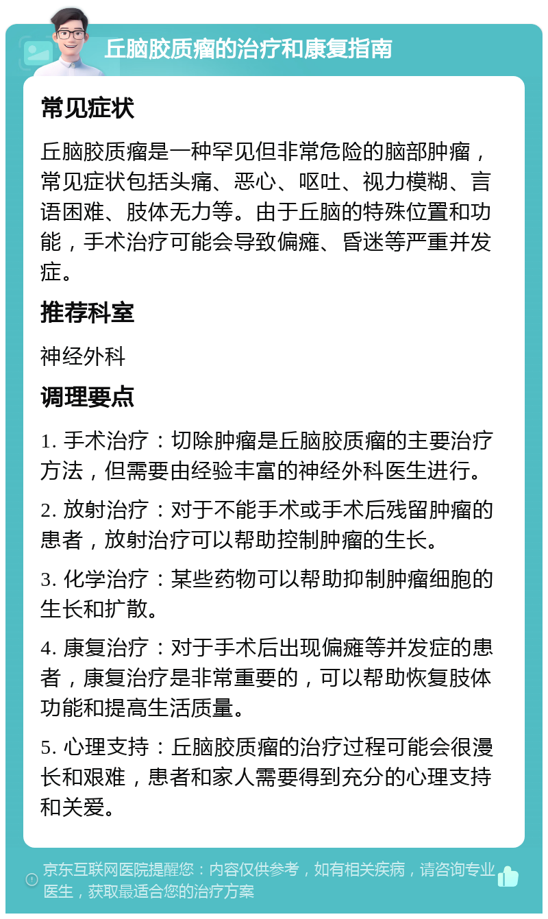 丘脑胶质瘤的治疗和康复指南 常见症状 丘脑胶质瘤是一种罕见但非常危险的脑部肿瘤，常见症状包括头痛、恶心、呕吐、视力模糊、言语困难、肢体无力等。由于丘脑的特殊位置和功能，手术治疗可能会导致偏瘫、昏迷等严重并发症。 推荐科室 神经外科 调理要点 1. 手术治疗：切除肿瘤是丘脑胶质瘤的主要治疗方法，但需要由经验丰富的神经外科医生进行。 2. 放射治疗：对于不能手术或手术后残留肿瘤的患者，放射治疗可以帮助控制肿瘤的生长。 3. 化学治疗：某些药物可以帮助抑制肿瘤细胞的生长和扩散。 4. 康复治疗：对于手术后出现偏瘫等并发症的患者，康复治疗是非常重要的，可以帮助恢复肢体功能和提高生活质量。 5. 心理支持：丘脑胶质瘤的治疗过程可能会很漫长和艰难，患者和家人需要得到充分的心理支持和关爱。