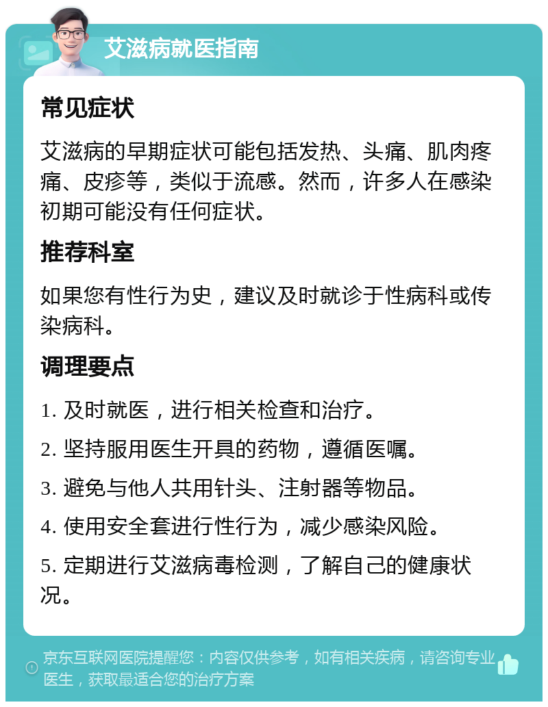 艾滋病就医指南 常见症状 艾滋病的早期症状可能包括发热、头痛、肌肉疼痛、皮疹等，类似于流感。然而，许多人在感染初期可能没有任何症状。 推荐科室 如果您有性行为史，建议及时就诊于性病科或传染病科。 调理要点 1. 及时就医，进行相关检查和治疗。 2. 坚持服用医生开具的药物，遵循医嘱。 3. 避免与他人共用针头、注射器等物品。 4. 使用安全套进行性行为，减少感染风险。 5. 定期进行艾滋病毒检测，了解自己的健康状况。