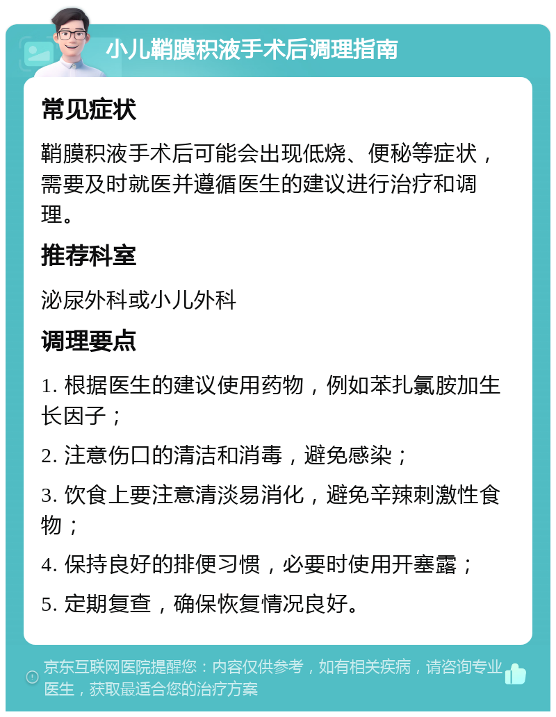 小儿鞘膜积液手术后调理指南 常见症状 鞘膜积液手术后可能会出现低烧、便秘等症状，需要及时就医并遵循医生的建议进行治疗和调理。 推荐科室 泌尿外科或小儿外科 调理要点 1. 根据医生的建议使用药物，例如苯扎氯胺加生长因子； 2. 注意伤口的清洁和消毒，避免感染； 3. 饮食上要注意清淡易消化，避免辛辣刺激性食物； 4. 保持良好的排便习惯，必要时使用开塞露； 5. 定期复查，确保恢复情况良好。