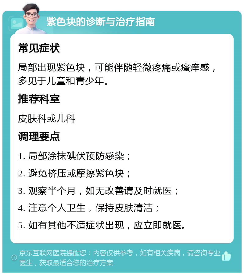 紫色块的诊断与治疗指南 常见症状 局部出现紫色块，可能伴随轻微疼痛或瘙痒感，多见于儿童和青少年。 推荐科室 皮肤科或儿科 调理要点 1. 局部涂抹碘伏预防感染； 2. 避免挤压或摩擦紫色块； 3. 观察半个月，如无改善请及时就医； 4. 注意个人卫生，保持皮肤清洁； 5. 如有其他不适症状出现，应立即就医。