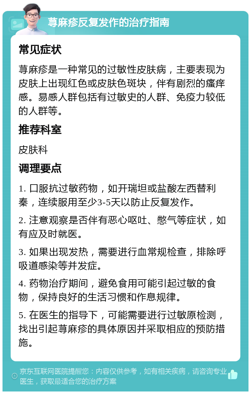 荨麻疹反复发作的治疗指南 常见症状 荨麻疹是一种常见的过敏性皮肤病，主要表现为皮肤上出现红色或皮肤色斑块，伴有剧烈的瘙痒感。易感人群包括有过敏史的人群、免疫力较低的人群等。 推荐科室 皮肤科 调理要点 1. 口服抗过敏药物，如开瑞坦或盐酸左西替利秦，连续服用至少3-5天以防止反复发作。 2. 注意观察是否伴有恶心呕吐、憋气等症状，如有应及时就医。 3. 如果出现发热，需要进行血常规检查，排除呼吸道感染等并发症。 4. 药物治疗期间，避免食用可能引起过敏的食物，保持良好的生活习惯和作息规律。 5. 在医生的指导下，可能需要进行过敏原检测，找出引起荨麻疹的具体原因并采取相应的预防措施。