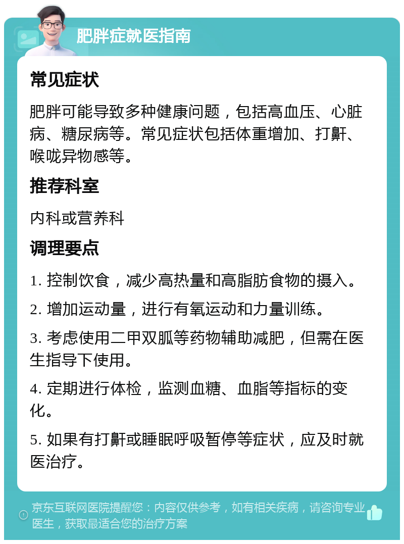 肥胖症就医指南 常见症状 肥胖可能导致多种健康问题，包括高血压、心脏病、糖尿病等。常见症状包括体重增加、打鼾、喉咙异物感等。 推荐科室 内科或营养科 调理要点 1. 控制饮食，减少高热量和高脂肪食物的摄入。 2. 增加运动量，进行有氧运动和力量训练。 3. 考虑使用二甲双胍等药物辅助减肥，但需在医生指导下使用。 4. 定期进行体检，监测血糖、血脂等指标的变化。 5. 如果有打鼾或睡眠呼吸暂停等症状，应及时就医治疗。