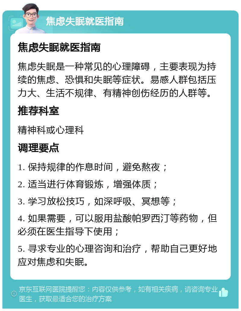 焦虑失眠就医指南 焦虑失眠就医指南 焦虑失眠是一种常见的心理障碍，主要表现为持续的焦虑、恐惧和失眠等症状。易感人群包括压力大、生活不规律、有精神创伤经历的人群等。 推荐科室 精神科或心理科 调理要点 1. 保持规律的作息时间，避免熬夜； 2. 适当进行体育锻炼，增强体质； 3. 学习放松技巧，如深呼吸、冥想等； 4. 如果需要，可以服用盐酸帕罗西汀等药物，但必须在医生指导下使用； 5. 寻求专业的心理咨询和治疗，帮助自己更好地应对焦虑和失眠。