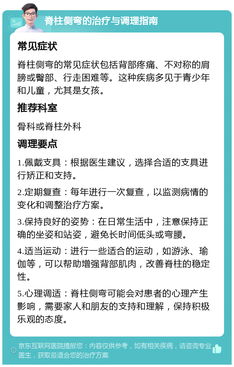 脊柱侧弯的治疗与调理指南 常见症状 脊柱侧弯的常见症状包括背部疼痛、不对称的肩膀或臀部、行走困难等。这种疾病多见于青少年和儿童，尤其是女孩。 推荐科室 骨科或脊柱外科 调理要点 1.佩戴支具：根据医生建议，选择合适的支具进行矫正和支持。 2.定期复查：每年进行一次复查，以监测病情的变化和调整治疗方案。 3.保持良好的姿势：在日常生活中，注意保持正确的坐姿和站姿，避免长时间低头或弯腰。 4.适当运动：进行一些适合的运动，如游泳、瑜伽等，可以帮助增强背部肌肉，改善脊柱的稳定性。 5.心理调适：脊柱侧弯可能会对患者的心理产生影响，需要家人和朋友的支持和理解，保持积极乐观的态度。