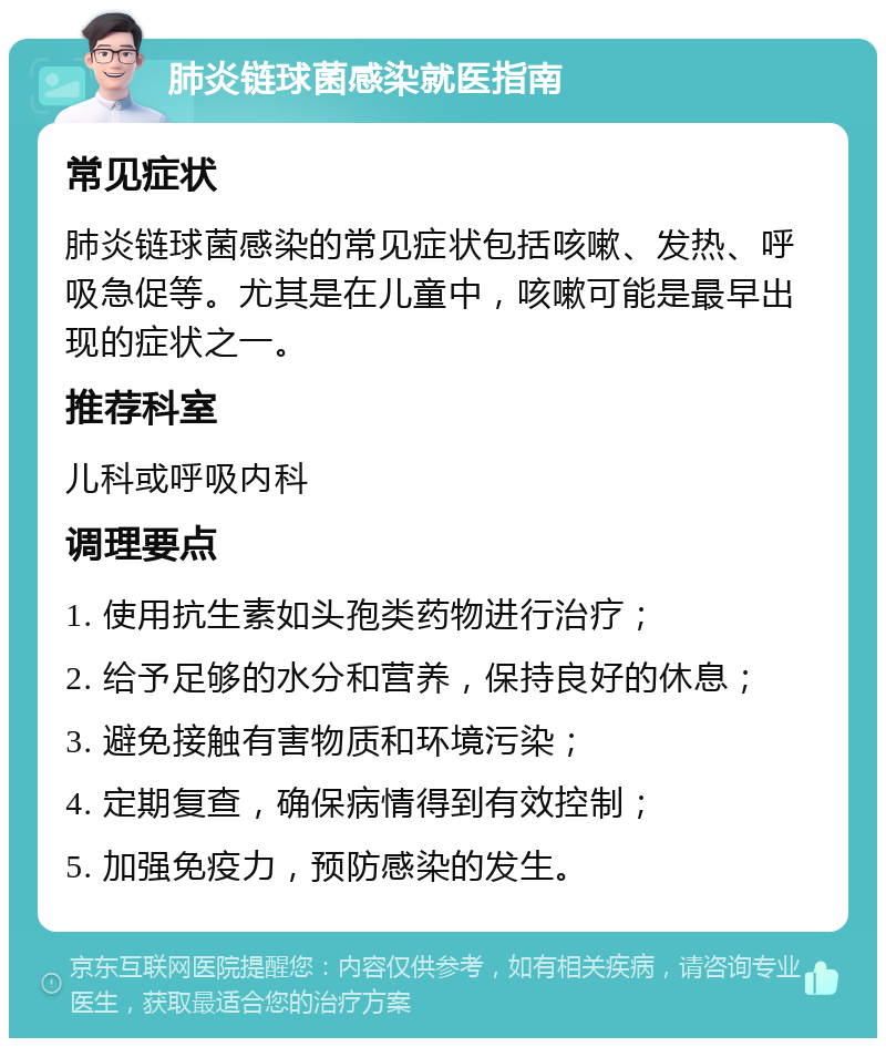 肺炎链球菌感染就医指南 常见症状 肺炎链球菌感染的常见症状包括咳嗽、发热、呼吸急促等。尤其是在儿童中，咳嗽可能是最早出现的症状之一。 推荐科室 儿科或呼吸内科 调理要点 1. 使用抗生素如头孢类药物进行治疗； 2. 给予足够的水分和营养，保持良好的休息； 3. 避免接触有害物质和环境污染； 4. 定期复查，确保病情得到有效控制； 5. 加强免疫力，预防感染的发生。