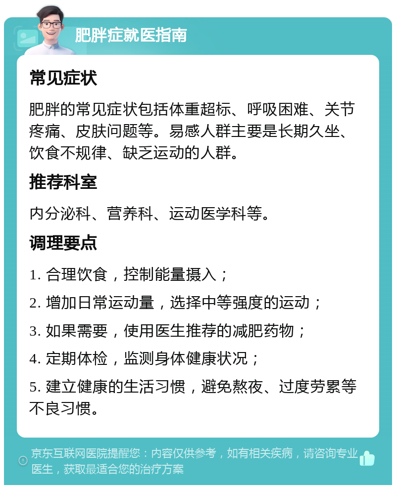 肥胖症就医指南 常见症状 肥胖的常见症状包括体重超标、呼吸困难、关节疼痛、皮肤问题等。易感人群主要是长期久坐、饮食不规律、缺乏运动的人群。 推荐科室 内分泌科、营养科、运动医学科等。 调理要点 1. 合理饮食，控制能量摄入； 2. 增加日常运动量，选择中等强度的运动； 3. 如果需要，使用医生推荐的减肥药物； 4. 定期体检，监测身体健康状况； 5. 建立健康的生活习惯，避免熬夜、过度劳累等不良习惯。