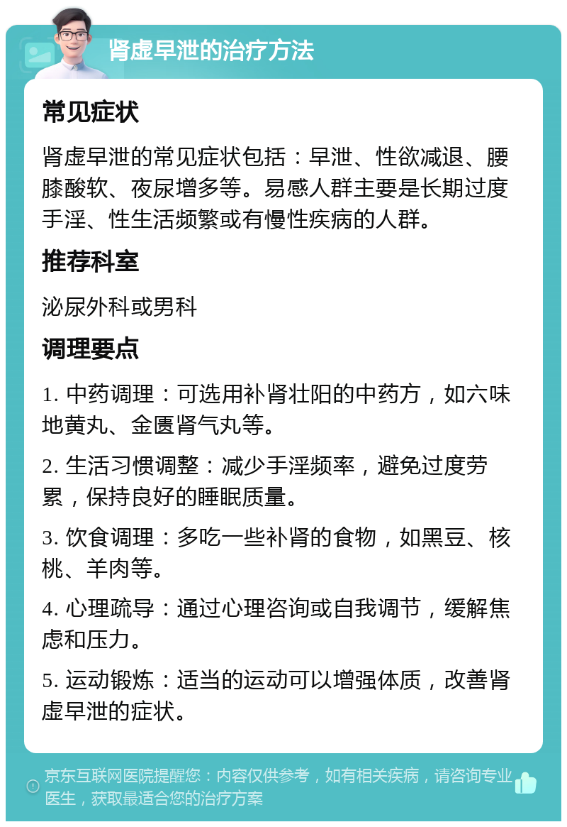 肾虚早泄的治疗方法 常见症状 肾虚早泄的常见症状包括：早泄、性欲减退、腰膝酸软、夜尿增多等。易感人群主要是长期过度手淫、性生活频繁或有慢性疾病的人群。 推荐科室 泌尿外科或男科 调理要点 1. 中药调理：可选用补肾壮阳的中药方，如六味地黄丸、金匮肾气丸等。 2. 生活习惯调整：减少手淫频率，避免过度劳累，保持良好的睡眠质量。 3. 饮食调理：多吃一些补肾的食物，如黑豆、核桃、羊肉等。 4. 心理疏导：通过心理咨询或自我调节，缓解焦虑和压力。 5. 运动锻炼：适当的运动可以增强体质，改善肾虚早泄的症状。