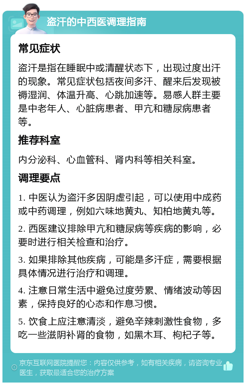 盗汗的中西医调理指南 常见症状 盗汗是指在睡眠中或清醒状态下，出现过度出汗的现象。常见症状包括夜间多汗、醒来后发现被褥湿润、体温升高、心跳加速等。易感人群主要是中老年人、心脏病患者、甲亢和糖尿病患者等。 推荐科室 内分泌科、心血管科、肾内科等相关科室。 调理要点 1. 中医认为盗汗多因阴虚引起，可以使用中成药或中药调理，例如六味地黄丸、知柏地黄丸等。 2. 西医建议排除甲亢和糖尿病等疾病的影响，必要时进行相关检查和治疗。 3. 如果排除其他疾病，可能是多汗症，需要根据具体情况进行治疗和调理。 4. 注意日常生活中避免过度劳累、情绪波动等因素，保持良好的心态和作息习惯。 5. 饮食上应注意清淡，避免辛辣刺激性食物，多吃一些滋阴补肾的食物，如黑木耳、枸杞子等。