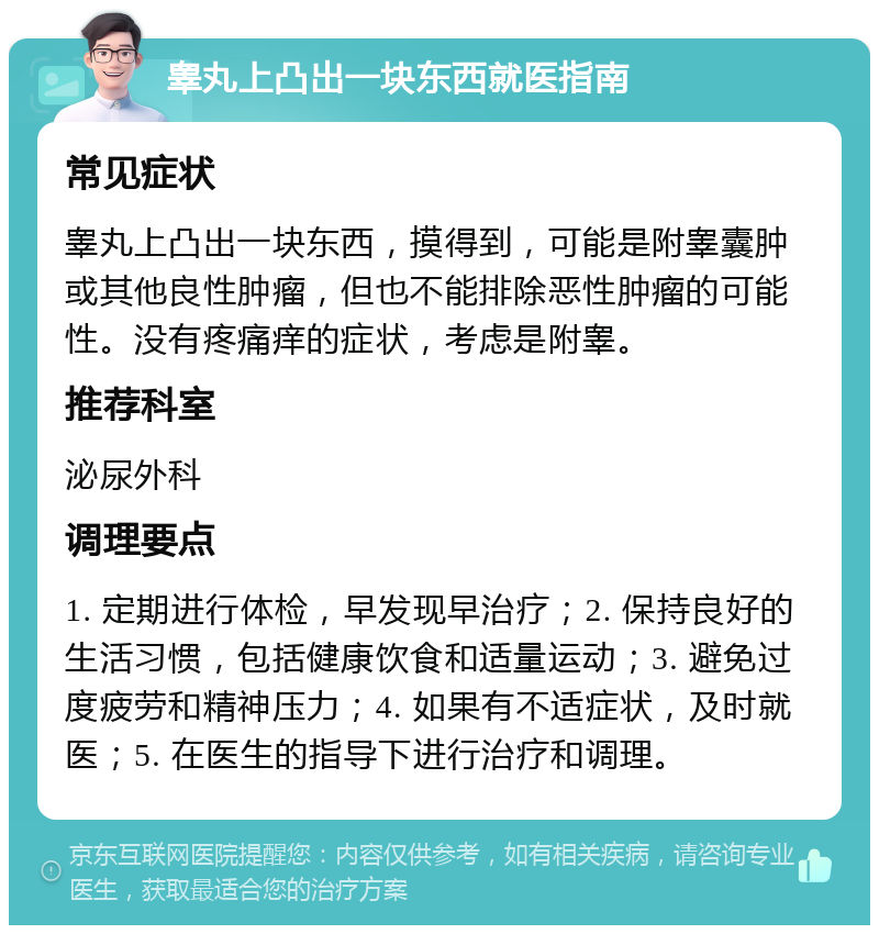 睾丸上凸出一块东西就医指南 常见症状 睾丸上凸出一块东西，摸得到，可能是附睾囊肿或其他良性肿瘤，但也不能排除恶性肿瘤的可能性。没有疼痛痒的症状，考虑是附睾。 推荐科室 泌尿外科 调理要点 1. 定期进行体检，早发现早治疗；2. 保持良好的生活习惯，包括健康饮食和适量运动；3. 避免过度疲劳和精神压力；4. 如果有不适症状，及时就医；5. 在医生的指导下进行治疗和调理。