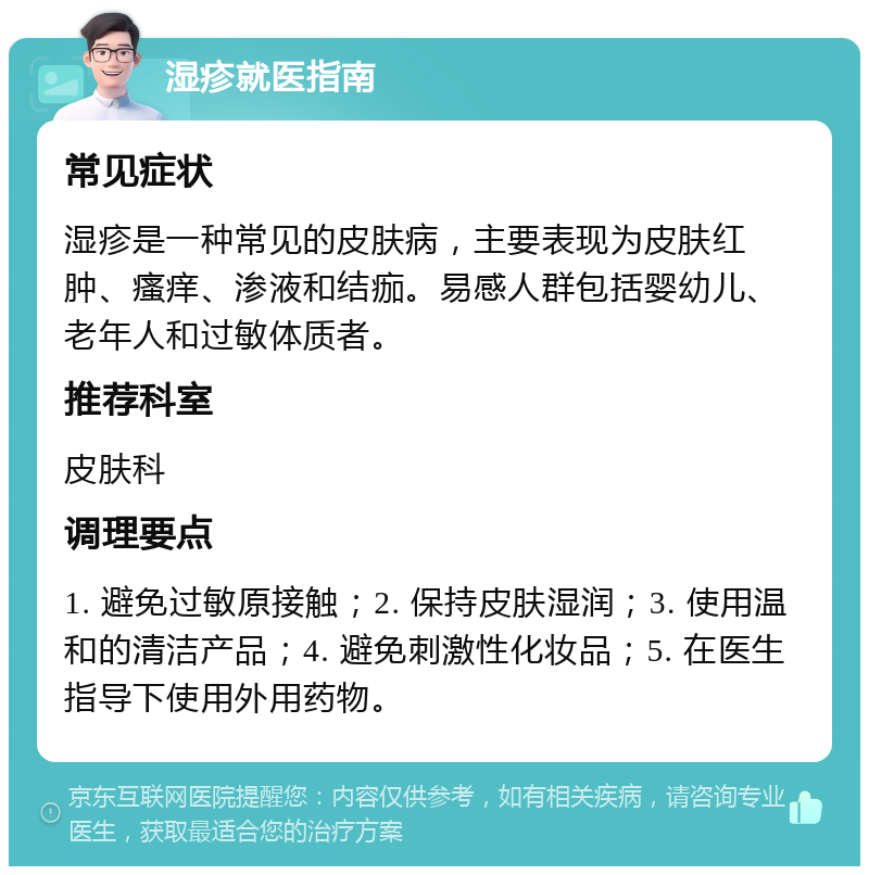 湿疹就医指南 常见症状 湿疹是一种常见的皮肤病，主要表现为皮肤红肿、瘙痒、渗液和结痂。易感人群包括婴幼儿、老年人和过敏体质者。 推荐科室 皮肤科 调理要点 1. 避免过敏原接触；2. 保持皮肤湿润；3. 使用温和的清洁产品；4. 避免刺激性化妆品；5. 在医生指导下使用外用药物。