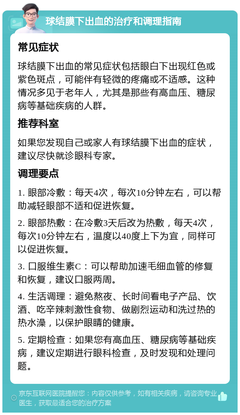 球结膜下出血的治疗和调理指南 常见症状 球结膜下出血的常见症状包括眼白下出现红色或紫色斑点，可能伴有轻微的疼痛或不适感。这种情况多见于老年人，尤其是那些有高血压、糖尿病等基础疾病的人群。 推荐科室 如果您发现自己或家人有球结膜下出血的症状，建议尽快就诊眼科专家。 调理要点 1. 眼部冷敷：每天4次，每次10分钟左右，可以帮助减轻眼部不适和促进恢复。 2. 眼部热敷：在冷敷3天后改为热敷，每天4次，每次10分钟左右，温度以40度上下为宜，同样可以促进恢复。 3. 口服维生素C：可以帮助加速毛细血管的修复和恢复，建议口服两周。 4. 生活调理：避免熬夜、长时间看电子产品、饮酒、吃辛辣刺激性食物、做剧烈运动和洗过热的热水澡，以保护眼睛的健康。 5. 定期检查：如果您有高血压、糖尿病等基础疾病，建议定期进行眼科检查，及时发现和处理问题。