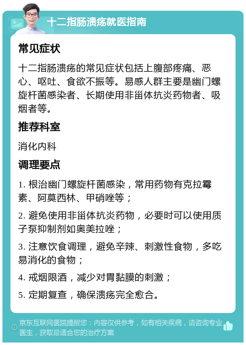 十二指肠溃疡就医指南 常见症状 十二指肠溃疡的常见症状包括上腹部疼痛、恶心、呕吐、食欲不振等。易感人群主要是幽门螺旋杆菌感染者、长期使用非甾体抗炎药物者、吸烟者等。 推荐科室 消化内科 调理要点 1. 根治幽门螺旋杆菌感染，常用药物有克拉霉素、阿莫西林、甲硝唑等； 2. 避免使用非甾体抗炎药物，必要时可以使用质子泵抑制剂如奥美拉唑； 3. 注意饮食调理，避免辛辣、刺激性食物，多吃易消化的食物； 4. 戒烟限酒，减少对胃黏膜的刺激； 5. 定期复查，确保溃疡完全愈合。