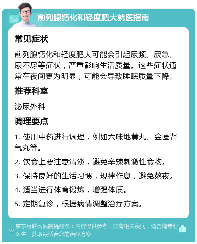 前列腺钙化和轻度肥大就医指南 常见症状 前列腺钙化和轻度肥大可能会引起尿频、尿急、尿不尽等症状，严重影响生活质量。这些症状通常在夜间更为明显，可能会导致睡眠质量下降。 推荐科室 泌尿外科 调理要点 1. 使用中药进行调理，例如六味地黄丸、金匮肾气丸等。 2. 饮食上要注意清淡，避免辛辣刺激性食物。 3. 保持良好的生活习惯，规律作息，避免熬夜。 4. 适当进行体育锻炼，增强体质。 5. 定期复诊，根据病情调整治疗方案。