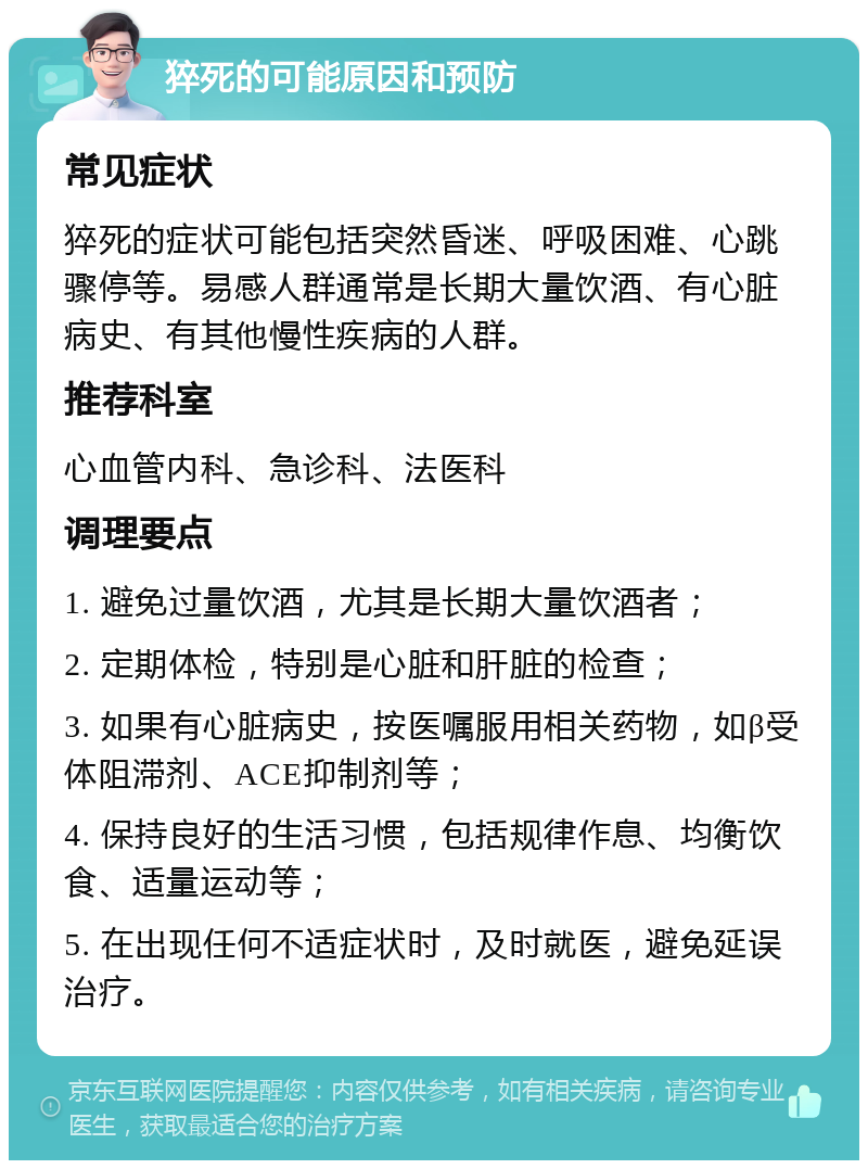 猝死的可能原因和预防 常见症状 猝死的症状可能包括突然昏迷、呼吸困难、心跳骤停等。易感人群通常是长期大量饮酒、有心脏病史、有其他慢性疾病的人群。 推荐科室 心血管内科、急诊科、法医科 调理要点 1. 避免过量饮酒，尤其是长期大量饮酒者； 2. 定期体检，特别是心脏和肝脏的检查； 3. 如果有心脏病史，按医嘱服用相关药物，如β受体阻滞剂、ACE抑制剂等； 4. 保持良好的生活习惯，包括规律作息、均衡饮食、适量运动等； 5. 在出现任何不适症状时，及时就医，避免延误治疗。