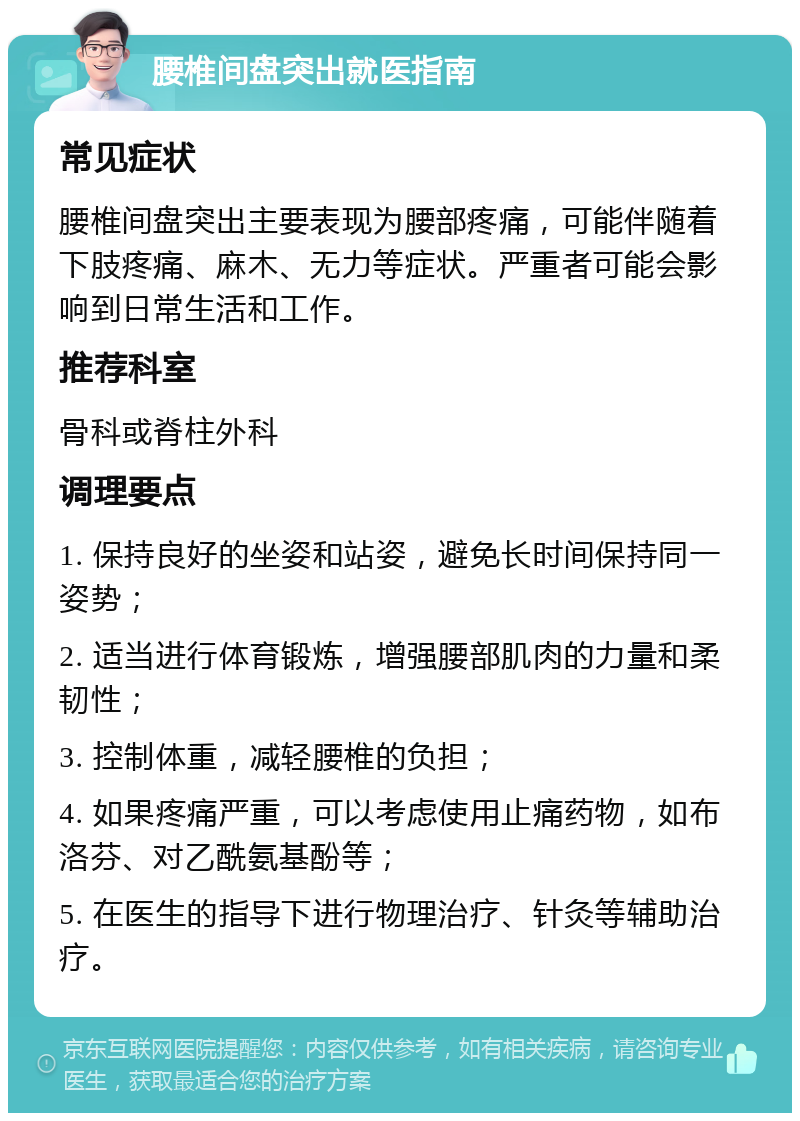 腰椎间盘突出就医指南 常见症状 腰椎间盘突出主要表现为腰部疼痛，可能伴随着下肢疼痛、麻木、无力等症状。严重者可能会影响到日常生活和工作。 推荐科室 骨科或脊柱外科 调理要点 1. 保持良好的坐姿和站姿，避免长时间保持同一姿势； 2. 适当进行体育锻炼，增强腰部肌肉的力量和柔韧性； 3. 控制体重，减轻腰椎的负担； 4. 如果疼痛严重，可以考虑使用止痛药物，如布洛芬、对乙酰氨基酚等； 5. 在医生的指导下进行物理治疗、针灸等辅助治疗。