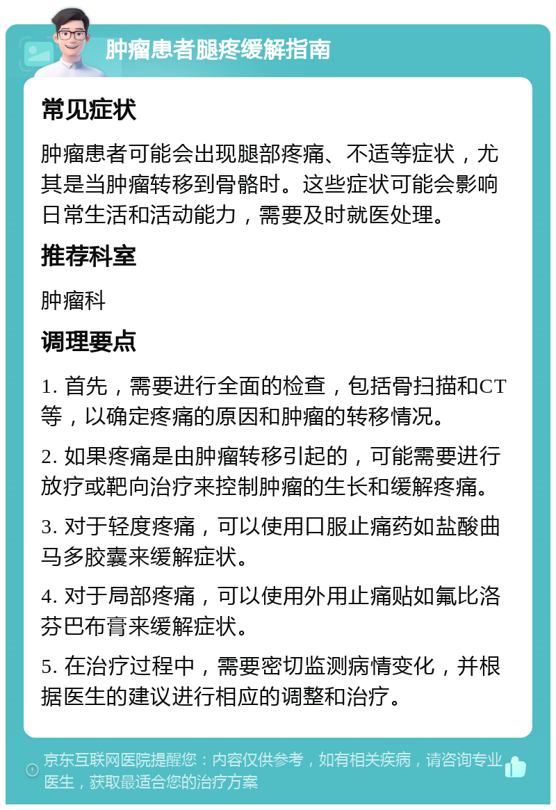 肿瘤患者腿疼缓解指南 常见症状 肿瘤患者可能会出现腿部疼痛、不适等症状，尤其是当肿瘤转移到骨骼时。这些症状可能会影响日常生活和活动能力，需要及时就医处理。 推荐科室 肿瘤科 调理要点 1. 首先，需要进行全面的检查，包括骨扫描和CT等，以确定疼痛的原因和肿瘤的转移情况。 2. 如果疼痛是由肿瘤转移引起的，可能需要进行放疗或靶向治疗来控制肿瘤的生长和缓解疼痛。 3. 对于轻度疼痛，可以使用口服止痛药如盐酸曲马多胶囊来缓解症状。 4. 对于局部疼痛，可以使用外用止痛贴如氟比洛芬巴布膏来缓解症状。 5. 在治疗过程中，需要密切监测病情变化，并根据医生的建议进行相应的调整和治疗。