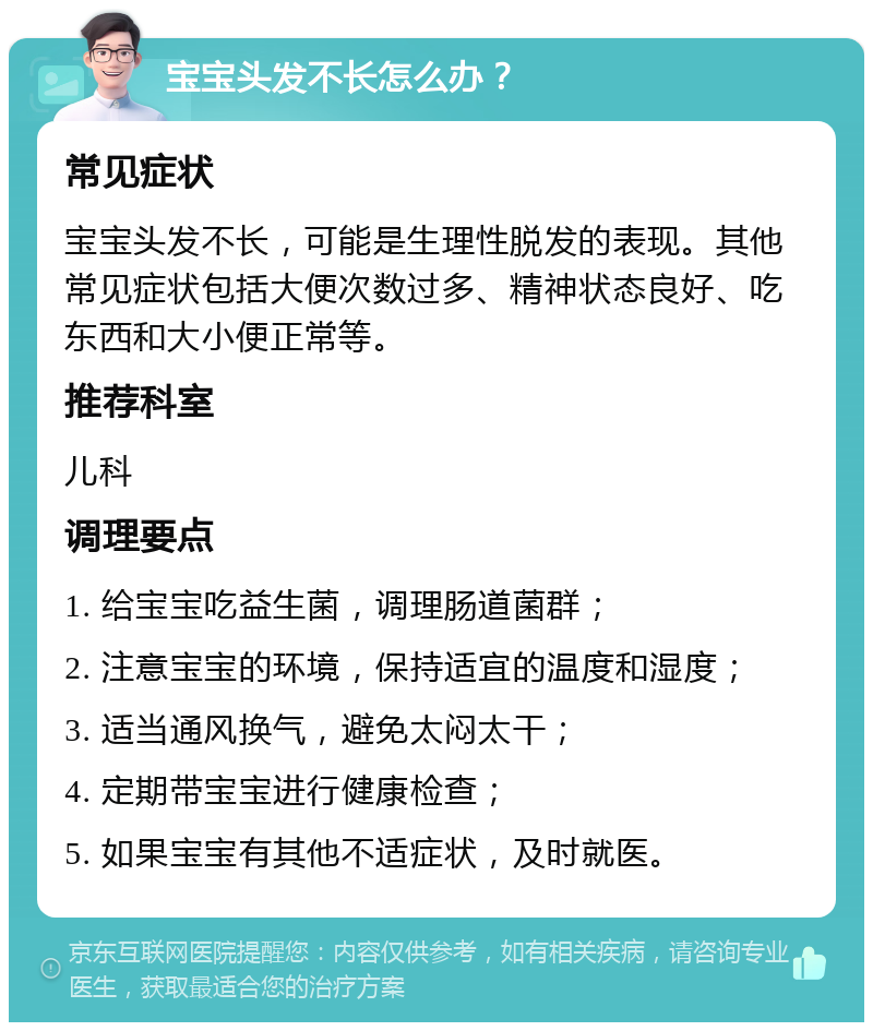 宝宝头发不长怎么办？ 常见症状 宝宝头发不长，可能是生理性脱发的表现。其他常见症状包括大便次数过多、精神状态良好、吃东西和大小便正常等。 推荐科室 儿科 调理要点 1. 给宝宝吃益生菌，调理肠道菌群； 2. 注意宝宝的环境，保持适宜的温度和湿度； 3. 适当通风换气，避免太闷太干； 4. 定期带宝宝进行健康检查； 5. 如果宝宝有其他不适症状，及时就医。