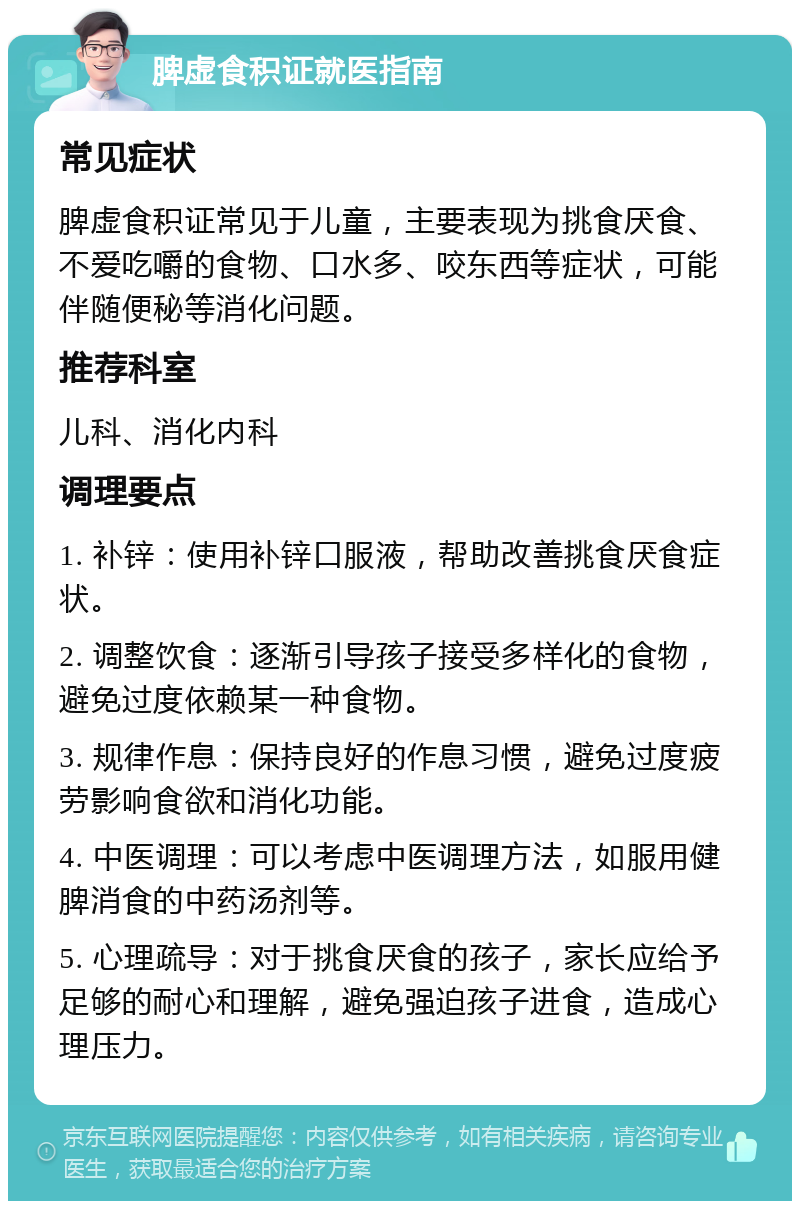 脾虚食积证就医指南 常见症状 脾虚食积证常见于儿童，主要表现为挑食厌食、不爱吃嚼的食物、口水多、咬东西等症状，可能伴随便秘等消化问题。 推荐科室 儿科、消化内科 调理要点 1. 补锌：使用补锌口服液，帮助改善挑食厌食症状。 2. 调整饮食：逐渐引导孩子接受多样化的食物，避免过度依赖某一种食物。 3. 规律作息：保持良好的作息习惯，避免过度疲劳影响食欲和消化功能。 4. 中医调理：可以考虑中医调理方法，如服用健脾消食的中药汤剂等。 5. 心理疏导：对于挑食厌食的孩子，家长应给予足够的耐心和理解，避免强迫孩子进食，造成心理压力。