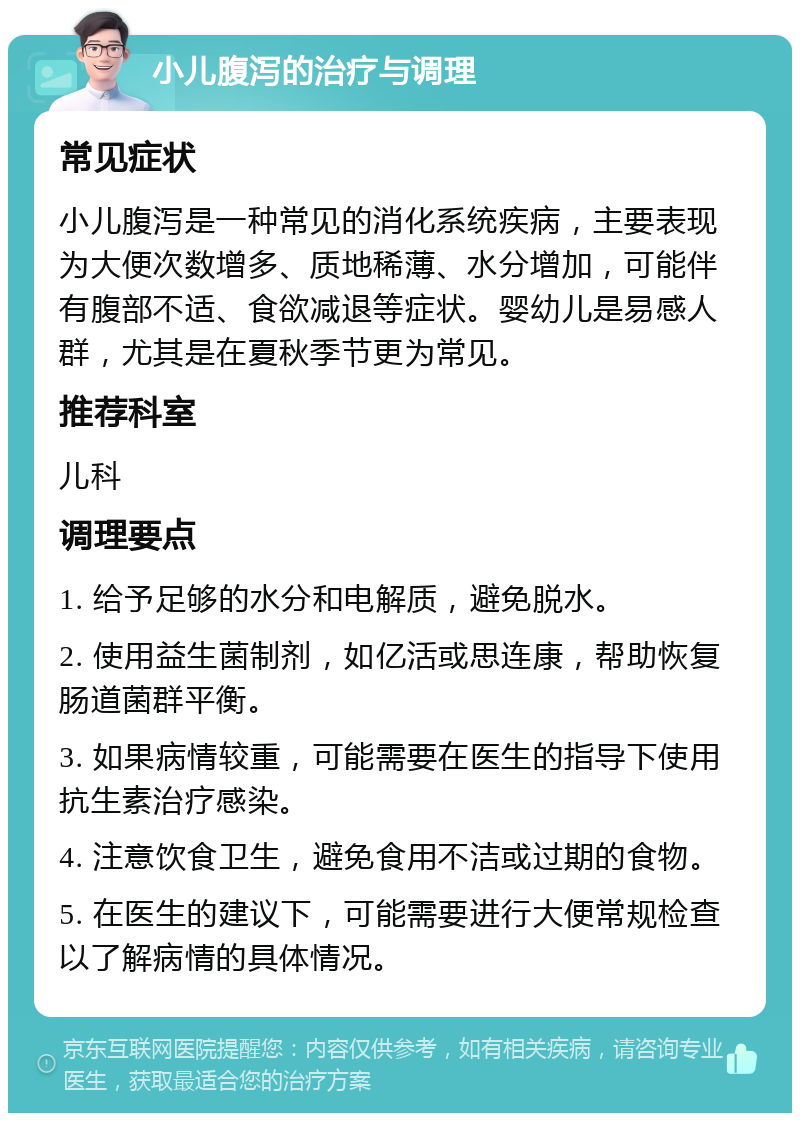 小儿腹泻的治疗与调理 常见症状 小儿腹泻是一种常见的消化系统疾病，主要表现为大便次数增多、质地稀薄、水分增加，可能伴有腹部不适、食欲减退等症状。婴幼儿是易感人群，尤其是在夏秋季节更为常见。 推荐科室 儿科 调理要点 1. 给予足够的水分和电解质，避免脱水。 2. 使用益生菌制剂，如亿活或思连康，帮助恢复肠道菌群平衡。 3. 如果病情较重，可能需要在医生的指导下使用抗生素治疗感染。 4. 注意饮食卫生，避免食用不洁或过期的食物。 5. 在医生的建议下，可能需要进行大便常规检查以了解病情的具体情况。