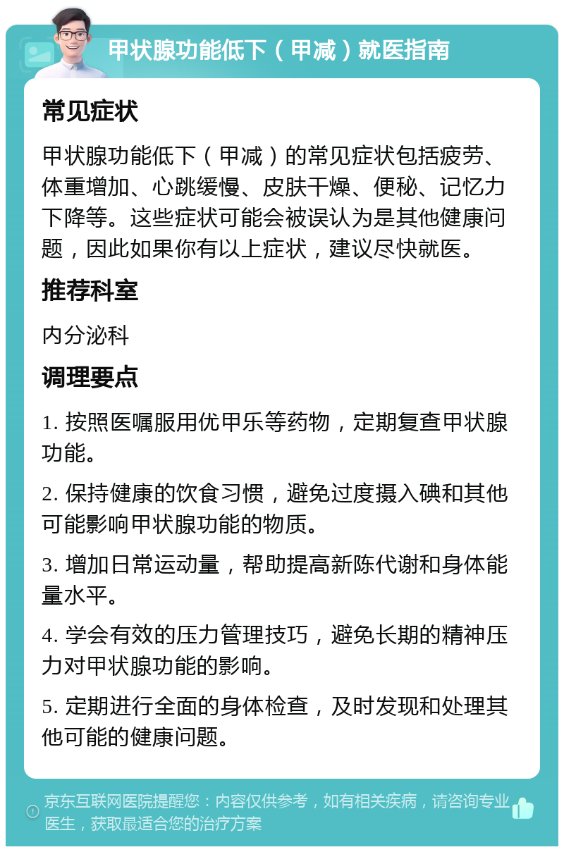 甲状腺功能低下（甲减）就医指南 常见症状 甲状腺功能低下（甲减）的常见症状包括疲劳、体重增加、心跳缓慢、皮肤干燥、便秘、记忆力下降等。这些症状可能会被误认为是其他健康问题，因此如果你有以上症状，建议尽快就医。 推荐科室 内分泌科 调理要点 1. 按照医嘱服用优甲乐等药物，定期复查甲状腺功能。 2. 保持健康的饮食习惯，避免过度摄入碘和其他可能影响甲状腺功能的物质。 3. 增加日常运动量，帮助提高新陈代谢和身体能量水平。 4. 学会有效的压力管理技巧，避免长期的精神压力对甲状腺功能的影响。 5. 定期进行全面的身体检查，及时发现和处理其他可能的健康问题。