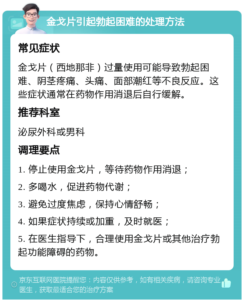 金戈片引起勃起困难的处理方法 常见症状 金戈片（西地那非）过量使用可能导致勃起困难、阴茎疼痛、头痛、面部潮红等不良反应。这些症状通常在药物作用消退后自行缓解。 推荐科室 泌尿外科或男科 调理要点 1. 停止使用金戈片，等待药物作用消退； 2. 多喝水，促进药物代谢； 3. 避免过度焦虑，保持心情舒畅； 4. 如果症状持续或加重，及时就医； 5. 在医生指导下，合理使用金戈片或其他治疗勃起功能障碍的药物。