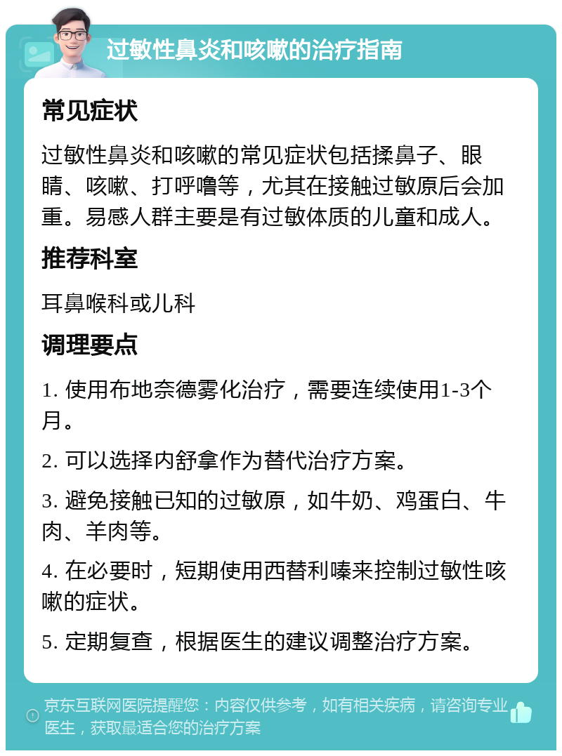 过敏性鼻炎和咳嗽的治疗指南 常见症状 过敏性鼻炎和咳嗽的常见症状包括揉鼻子、眼睛、咳嗽、打呼噜等，尤其在接触过敏原后会加重。易感人群主要是有过敏体质的儿童和成人。 推荐科室 耳鼻喉科或儿科 调理要点 1. 使用布地奈德雾化治疗，需要连续使用1-3个月。 2. 可以选择内舒拿作为替代治疗方案。 3. 避免接触已知的过敏原，如牛奶、鸡蛋白、牛肉、羊肉等。 4. 在必要时，短期使用西替利嗪来控制过敏性咳嗽的症状。 5. 定期复查，根据医生的建议调整治疗方案。