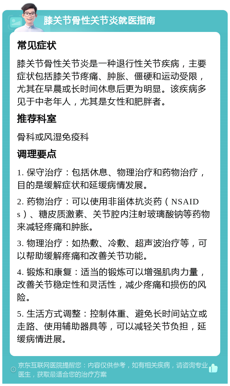 膝关节骨性关节炎就医指南 常见症状 膝关节骨性关节炎是一种退行性关节疾病，主要症状包括膝关节疼痛、肿胀、僵硬和运动受限，尤其在早晨或长时间休息后更为明显。该疾病多见于中老年人，尤其是女性和肥胖者。 推荐科室 骨科或风湿免疫科 调理要点 1. 保守治疗：包括休息、物理治疗和药物治疗，目的是缓解症状和延缓病情发展。 2. 药物治疗：可以使用非甾体抗炎药（NSAIDs）、糖皮质激素、关节腔内注射玻璃酸钠等药物来减轻疼痛和肿胀。 3. 物理治疗：如热敷、冷敷、超声波治疗等，可以帮助缓解疼痛和改善关节功能。 4. 锻炼和康复：适当的锻炼可以增强肌肉力量，改善关节稳定性和灵活性，减少疼痛和损伤的风险。 5. 生活方式调整：控制体重、避免长时间站立或走路、使用辅助器具等，可以减轻关节负担，延缓病情进展。