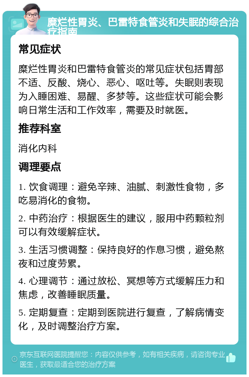 糜烂性胃炎、巴雷特食管炎和失眠的综合治疗指南 常见症状 糜烂性胃炎和巴雷特食管炎的常见症状包括胃部不适、反酸、烧心、恶心、呕吐等。失眠则表现为入睡困难、易醒、多梦等。这些症状可能会影响日常生活和工作效率，需要及时就医。 推荐科室 消化内科 调理要点 1. 饮食调理：避免辛辣、油腻、刺激性食物，多吃易消化的食物。 2. 中药治疗：根据医生的建议，服用中药颗粒剂可以有效缓解症状。 3. 生活习惯调整：保持良好的作息习惯，避免熬夜和过度劳累。 4. 心理调节：通过放松、冥想等方式缓解压力和焦虑，改善睡眠质量。 5. 定期复查：定期到医院进行复查，了解病情变化，及时调整治疗方案。