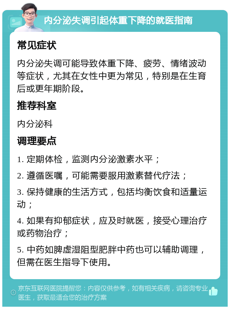 内分泌失调引起体重下降的就医指南 常见症状 内分泌失调可能导致体重下降、疲劳、情绪波动等症状，尤其在女性中更为常见，特别是在生育后或更年期阶段。 推荐科室 内分泌科 调理要点 1. 定期体检，监测内分泌激素水平； 2. 遵循医嘱，可能需要服用激素替代疗法； 3. 保持健康的生活方式，包括均衡饮食和适量运动； 4. 如果有抑郁症状，应及时就医，接受心理治疗或药物治疗； 5. 中药如脾虚湿阻型肥胖中药也可以辅助调理，但需在医生指导下使用。