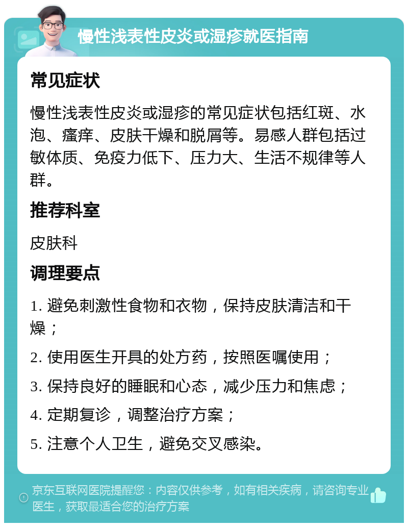 慢性浅表性皮炎或湿疹就医指南 常见症状 慢性浅表性皮炎或湿疹的常见症状包括红斑、水泡、瘙痒、皮肤干燥和脱屑等。易感人群包括过敏体质、免疫力低下、压力大、生活不规律等人群。 推荐科室 皮肤科 调理要点 1. 避免刺激性食物和衣物，保持皮肤清洁和干燥； 2. 使用医生开具的处方药，按照医嘱使用； 3. 保持良好的睡眠和心态，减少压力和焦虑； 4. 定期复诊，调整治疗方案； 5. 注意个人卫生，避免交叉感染。