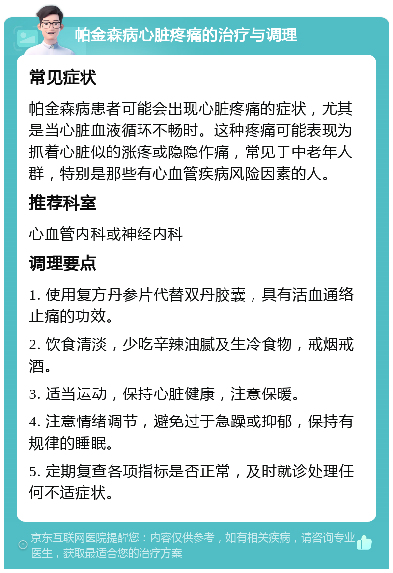 帕金森病心脏疼痛的治疗与调理 常见症状 帕金森病患者可能会出现心脏疼痛的症状，尤其是当心脏血液循环不畅时。这种疼痛可能表现为抓着心脏似的涨疼或隐隐作痛，常见于中老年人群，特别是那些有心血管疾病风险因素的人。 推荐科室 心血管内科或神经内科 调理要点 1. 使用复方丹参片代替双丹胶囊，具有活血通络止痛的功效。 2. 饮食清淡，少吃辛辣油腻及生冷食物，戒烟戒酒。 3. 适当运动，保持心脏健康，注意保暖。 4. 注意情绪调节，避免过于急躁或抑郁，保持有规律的睡眠。 5. 定期复查各项指标是否正常，及时就诊处理任何不适症状。