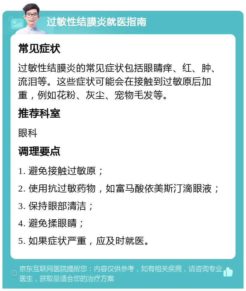 过敏性结膜炎就医指南 常见症状 过敏性结膜炎的常见症状包括眼睛痒、红、肿、流泪等。这些症状可能会在接触到过敏原后加重，例如花粉、灰尘、宠物毛发等。 推荐科室 眼科 调理要点 1. 避免接触过敏原； 2. 使用抗过敏药物，如富马酸依美斯汀滴眼液； 3. 保持眼部清洁； 4. 避免揉眼睛； 5. 如果症状严重，应及时就医。