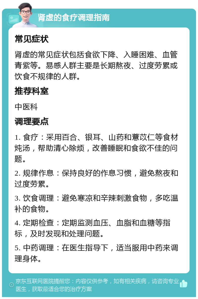 肾虚的食疗调理指南 常见症状 肾虚的常见症状包括食欲下降、入睡困难、血管青紫等。易感人群主要是长期熬夜、过度劳累或饮食不规律的人群。 推荐科室 中医科 调理要点 1. 食疗：采用百合、银耳、山药和薏苡仁等食材炖汤，帮助清心除烦，改善睡眠和食欲不佳的问题。 2. 规律作息：保持良好的作息习惯，避免熬夜和过度劳累。 3. 饮食调理：避免寒凉和辛辣刺激食物，多吃温补的食物。 4. 定期检查：定期监测血压、血脂和血糖等指标，及时发现和处理问题。 5. 中药调理：在医生指导下，适当服用中药来调理身体。