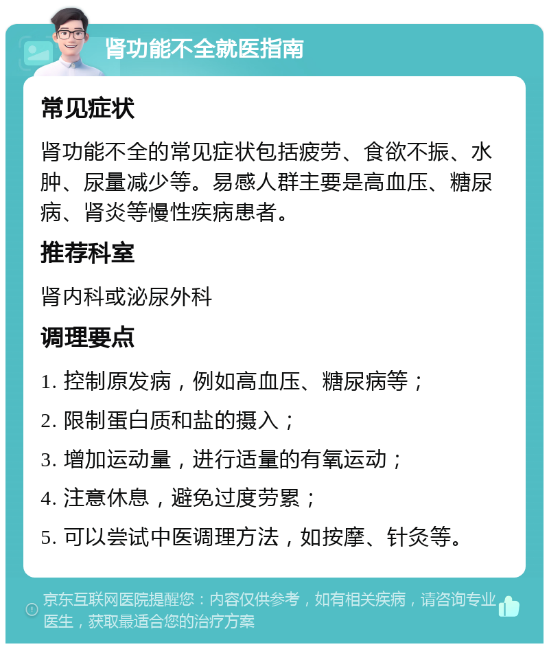 肾功能不全就医指南 常见症状 肾功能不全的常见症状包括疲劳、食欲不振、水肿、尿量减少等。易感人群主要是高血压、糖尿病、肾炎等慢性疾病患者。 推荐科室 肾内科或泌尿外科 调理要点 1. 控制原发病，例如高血压、糖尿病等； 2. 限制蛋白质和盐的摄入； 3. 增加运动量，进行适量的有氧运动； 4. 注意休息，避免过度劳累； 5. 可以尝试中医调理方法，如按摩、针灸等。