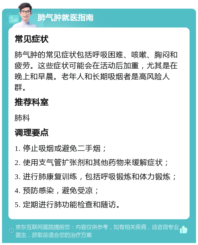 肺气肿就医指南 常见症状 肺气肿的常见症状包括呼吸困难、咳嗽、胸闷和疲劳。这些症状可能会在活动后加重，尤其是在晚上和早晨。老年人和长期吸烟者是高风险人群。 推荐科室 肺科 调理要点 1. 停止吸烟或避免二手烟； 2. 使用支气管扩张剂和其他药物来缓解症状； 3. 进行肺康复训练，包括呼吸锻炼和体力锻炼； 4. 预防感染，避免受凉； 5. 定期进行肺功能检查和随访。