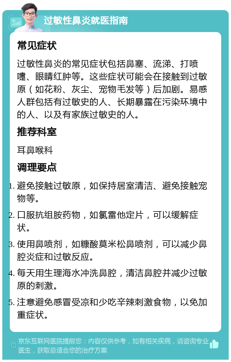 过敏性鼻炎就医指南 常见症状 过敏性鼻炎的常见症状包括鼻塞、流涕、打喷嚏、眼睛红肿等。这些症状可能会在接触到过敏原（如花粉、灰尘、宠物毛发等）后加剧。易感人群包括有过敏史的人、长期暴露在污染环境中的人、以及有家族过敏史的人。 推荐科室 耳鼻喉科 调理要点 避免接触过敏原，如保持居室清洁、避免接触宠物等。 口服抗组胺药物，如氯雷他定片，可以缓解症状。 使用鼻喷剂，如糠酸莫米松鼻喷剂，可以减少鼻腔炎症和过敏反应。 每天用生理海水冲洗鼻腔，清洁鼻腔并减少过敏原的刺激。 注意避免感冒受凉和少吃辛辣刺激食物，以免加重症状。