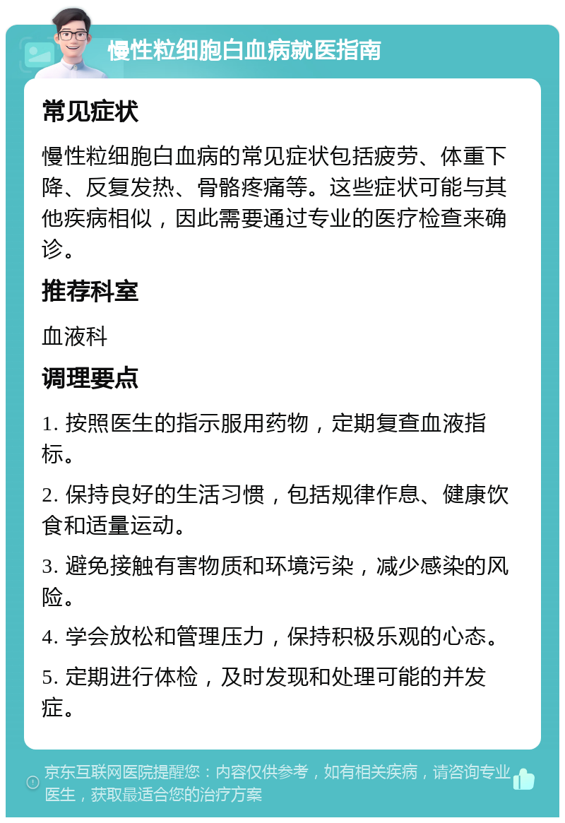 慢性粒细胞白血病就医指南 常见症状 慢性粒细胞白血病的常见症状包括疲劳、体重下降、反复发热、骨骼疼痛等。这些症状可能与其他疾病相似，因此需要通过专业的医疗检查来确诊。 推荐科室 血液科 调理要点 1. 按照医生的指示服用药物，定期复查血液指标。 2. 保持良好的生活习惯，包括规律作息、健康饮食和适量运动。 3. 避免接触有害物质和环境污染，减少感染的风险。 4. 学会放松和管理压力，保持积极乐观的心态。 5. 定期进行体检，及时发现和处理可能的并发症。