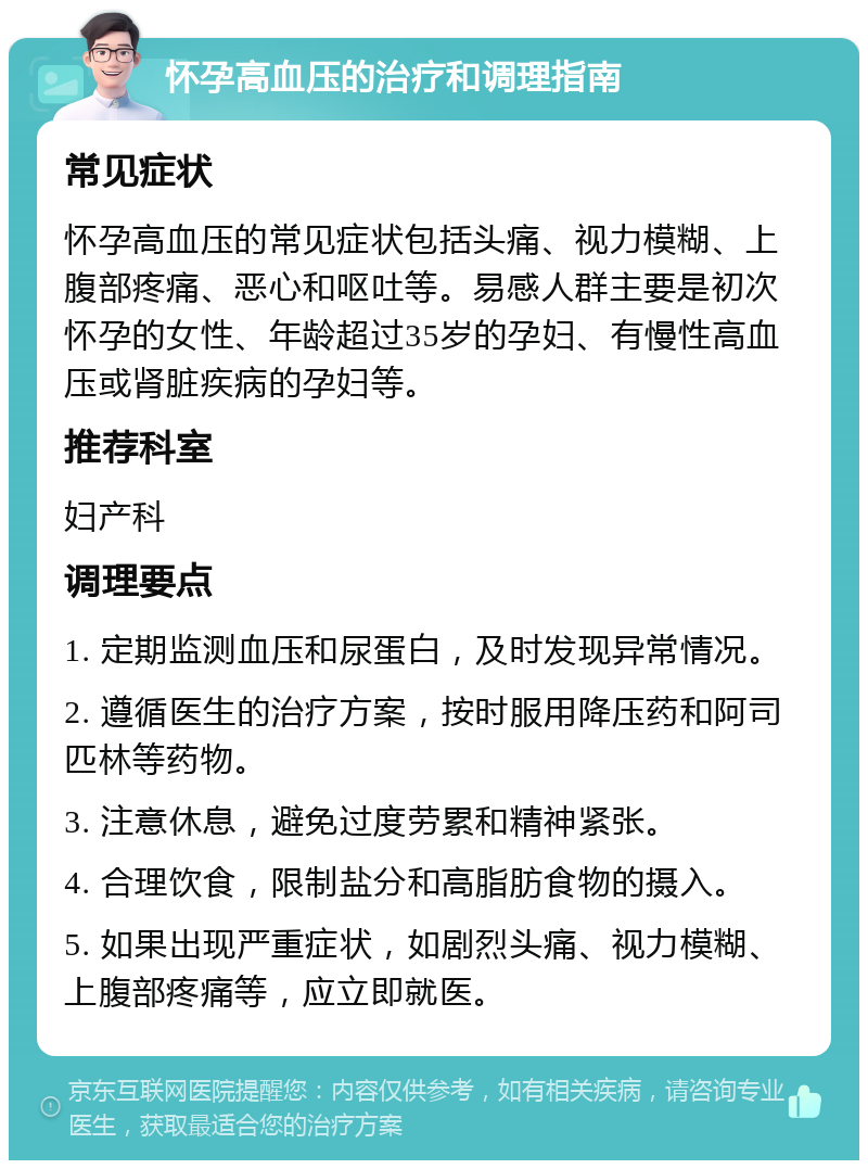 怀孕高血压的治疗和调理指南 常见症状 怀孕高血压的常见症状包括头痛、视力模糊、上腹部疼痛、恶心和呕吐等。易感人群主要是初次怀孕的女性、年龄超过35岁的孕妇、有慢性高血压或肾脏疾病的孕妇等。 推荐科室 妇产科 调理要点 1. 定期监测血压和尿蛋白，及时发现异常情况。 2. 遵循医生的治疗方案，按时服用降压药和阿司匹林等药物。 3. 注意休息，避免过度劳累和精神紧张。 4. 合理饮食，限制盐分和高脂肪食物的摄入。 5. 如果出现严重症状，如剧烈头痛、视力模糊、上腹部疼痛等，应立即就医。