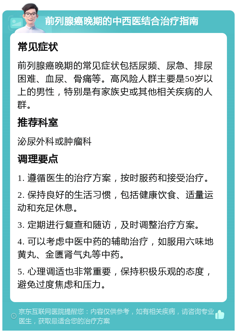 前列腺癌晚期的中西医结合治疗指南 常见症状 前列腺癌晚期的常见症状包括尿频、尿急、排尿困难、血尿、骨痛等。高风险人群主要是50岁以上的男性，特别是有家族史或其他相关疾病的人群。 推荐科室 泌尿外科或肿瘤科 调理要点 1. 遵循医生的治疗方案，按时服药和接受治疗。 2. 保持良好的生活习惯，包括健康饮食、适量运动和充足休息。 3. 定期进行复查和随访，及时调整治疗方案。 4. 可以考虑中医中药的辅助治疗，如服用六味地黄丸、金匮肾气丸等中药。 5. 心理调适也非常重要，保持积极乐观的态度，避免过度焦虑和压力。